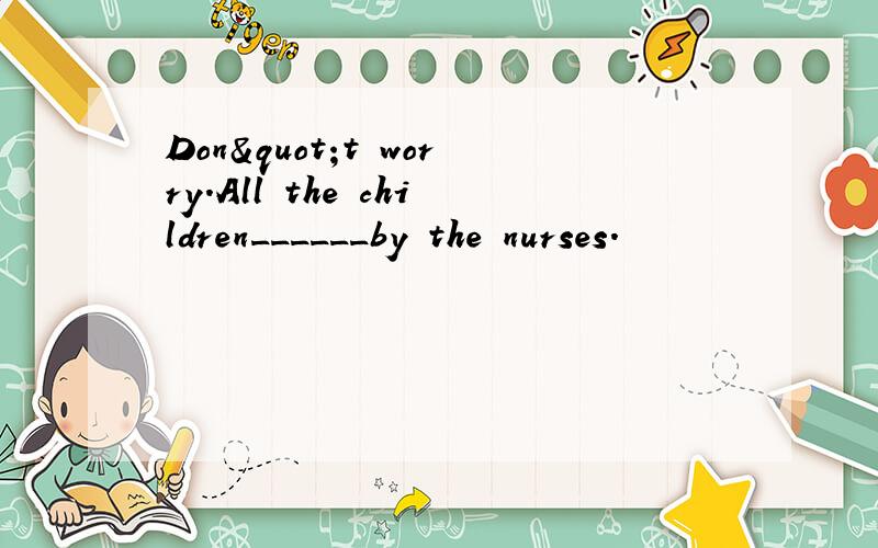 Don"t worry.All the children______by the nurses.