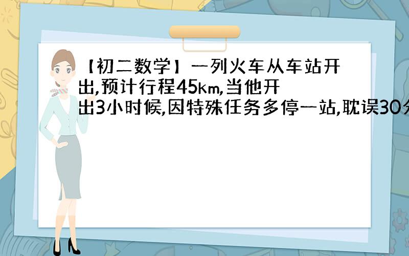 【初二数学】一列火车从车站开出,预计行程45km,当他开出3小时候,因特殊任务多停一站,耽误30分钟..