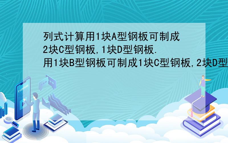 列式计算用1块A型钢板可制成2块C型钢板,1块D型钢板.用1块B型钢板可制成1块C型钢板,2块D型钢板.现需要15块C型