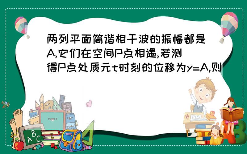 两列平面简谐相干波的振幅都是A,它们在空间P点相遇,若测得P点处质元t时刻的位移为y=A,则（ ） A.P