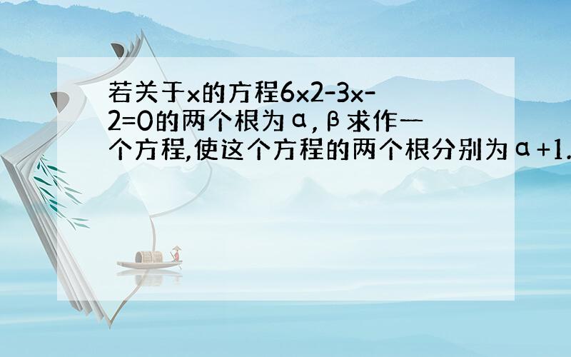 若关于x的方程6x2-3x-2=0的两个根为α,β求作一个方程,使这个方程的两个根分别为α+1.β+1