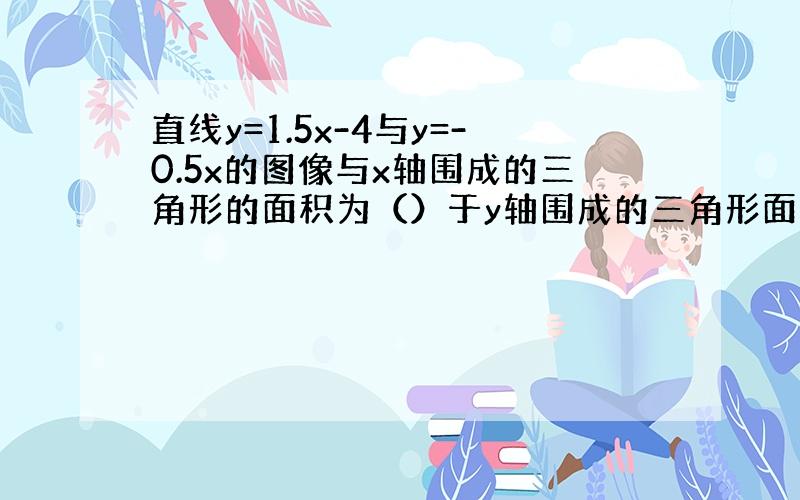 直线y=1.5x-4与y=-0.5x的图像与x轴围成的三角形的面积为（）于y轴围成的三角形面积是（）