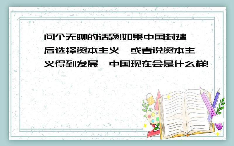 问个无聊的话题!如果中国封建后选择资本主义,或者说资本主义得到发展,中国现在会是什么样!