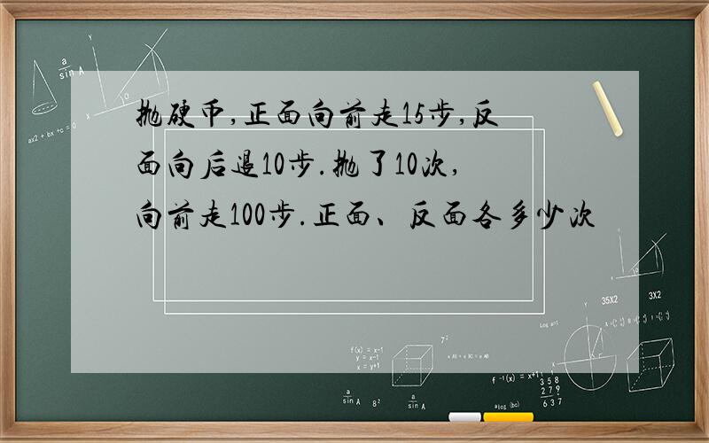 抛硬币,正面向前走15步,反面向后退10步.抛了10次,向前走100步.正面、反面各多少次