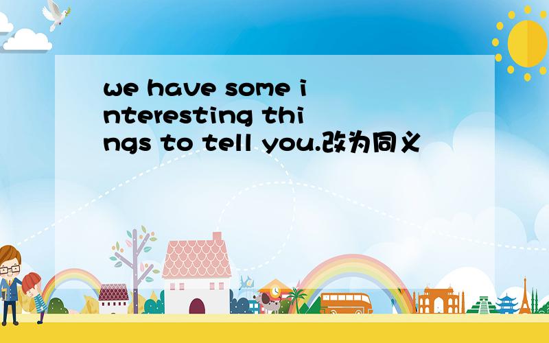 we have some interesting things to tell you.改为同义