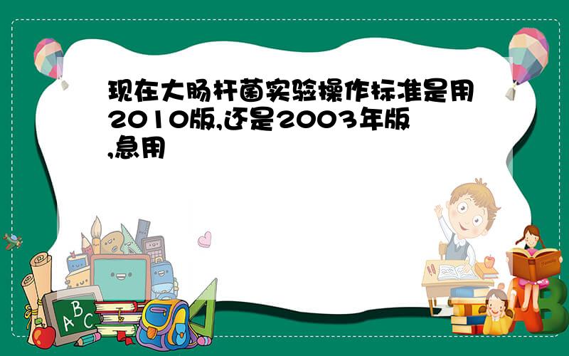 现在大肠杆菌实验操作标准是用2010版,还是2003年版,急用