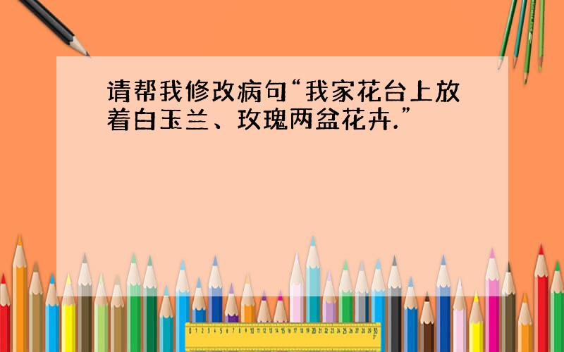 请帮我修改病句“我家花台上放着白玉兰、玫瑰两盆花卉.”