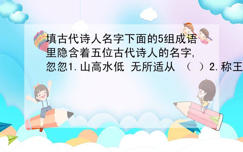 填古代诗人名字下面的5组成语里隐含着五位古代诗人的名字,忽忽1.山高水低 无所适从 （ ）2.称王称霸 朝气蓬勃 （ ）