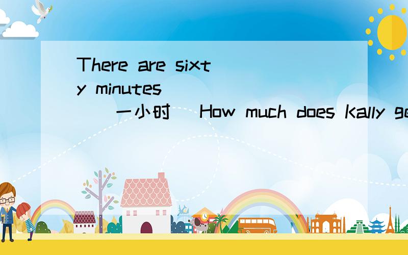 There are sixty minutes______(一小时) How much does Kally get__