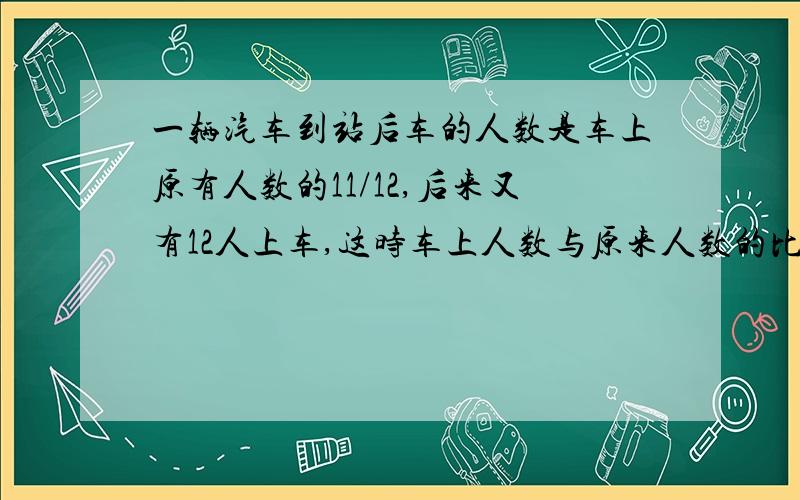 一辆汽车到站后车的人数是车上原有人数的11/12,后来又有12人上车,这时车上人数与原来人数的比是1:3