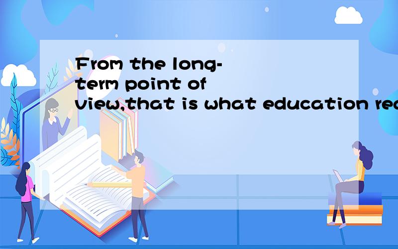 From the long-term point of view,that is what education real