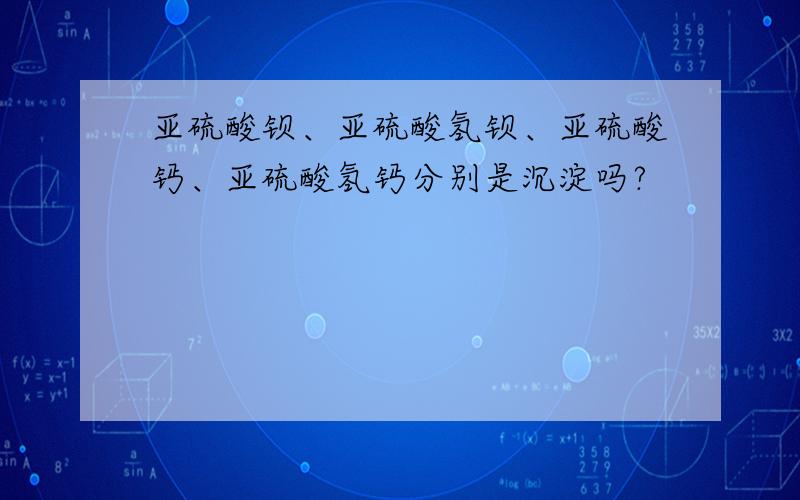 亚硫酸钡、亚硫酸氢钡、亚硫酸钙、亚硫酸氢钙分别是沉淀吗?