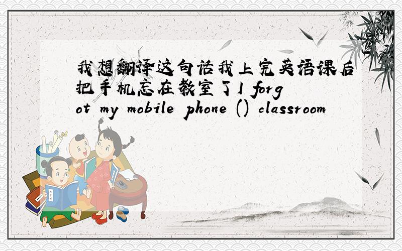 我想翻译这句话我上完英语课后把手机忘在教室了I forgot my mobile phone () classroom