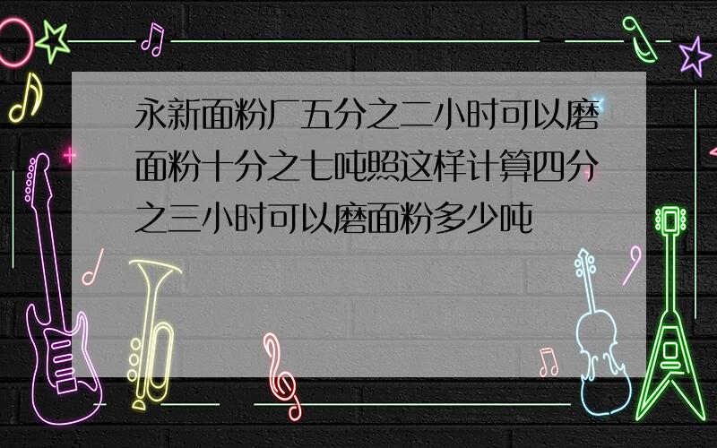 永新面粉厂五分之二小时可以磨面粉十分之七吨照这样计算四分之三小时可以磨面粉多少吨