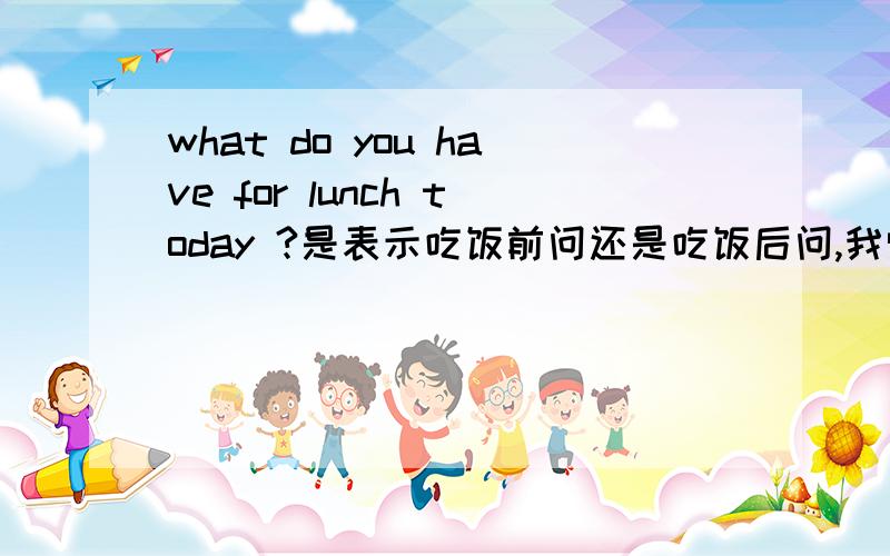 what do you have for lunch today ?是表示吃饭前问还是吃饭后问,我觉得好像是这样问不恰当