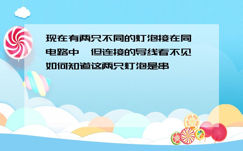 现在有两只不同的灯泡接在同一电路中,但连接的导线看不见,如何知道这两只灯泡是串