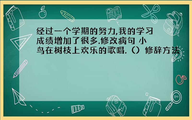 经过一个学期的努力,我的学习成绩增加了很多.修改病句 小鸟在树枝上欢乐的歌唱.（）修辞方法