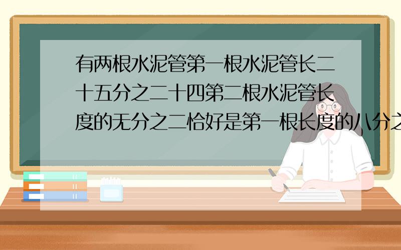 有两根水泥管第一根水泥管长二十五分之二十四第二根水泥管长度的无分之二恰好是第一根长度的八分之三.