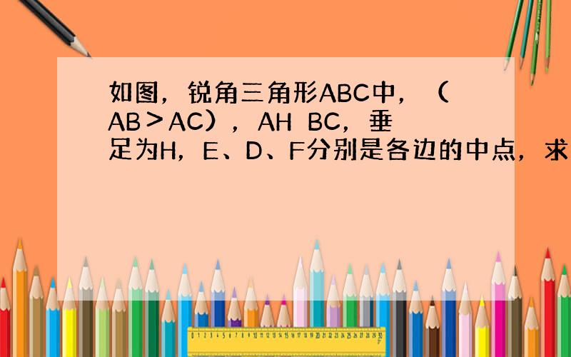 如图，锐角三角形ABC中，（AB＞AC），AH⊥BC，垂足为H，E、D、F分别是各边的中点，求证：四边形EDHF是等腰梯