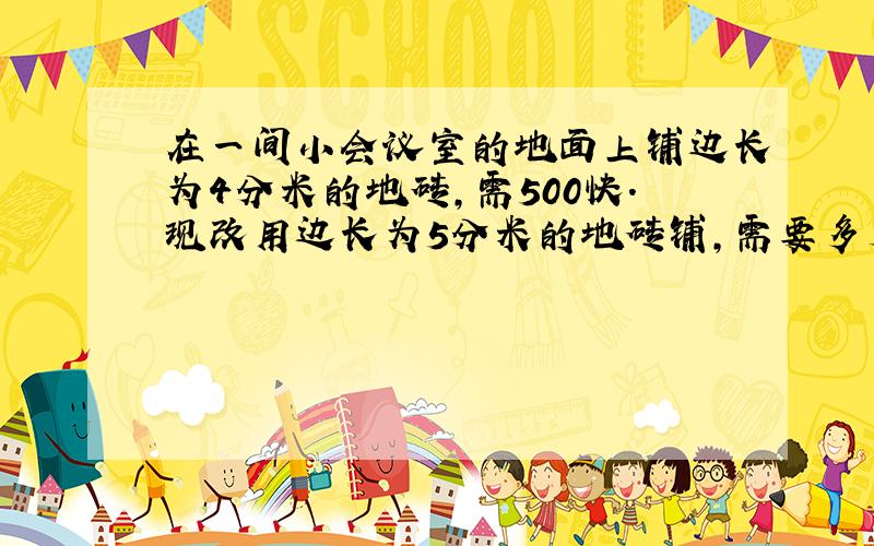 在一间小会议室的地面上铺边长为4分米的地砖,需500快.现改用边长为5分米的地砖铺,需要多少块?