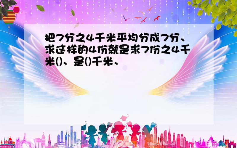 把7分之4千米平均分成7分、求这样的4份就是求7份之4千米()、是()千米、