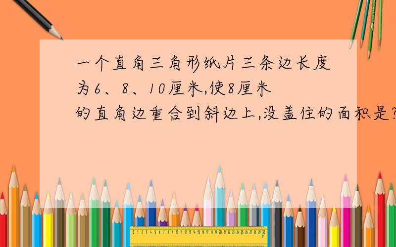 一个直角三角形纸片三条边长度为6、8、10厘米,使8厘米的直角边重合到斜边上,没盖住的面积是?