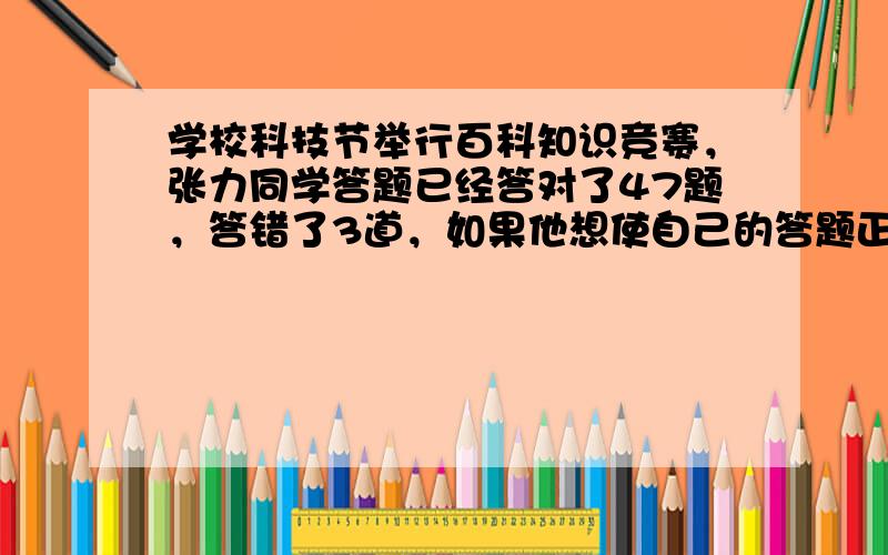 学校科技节举行百科知识竞赛，张力同学答题已经答对了47题，答错了3道，如果他想使自己的答题正确率达到95%，那么至少还要