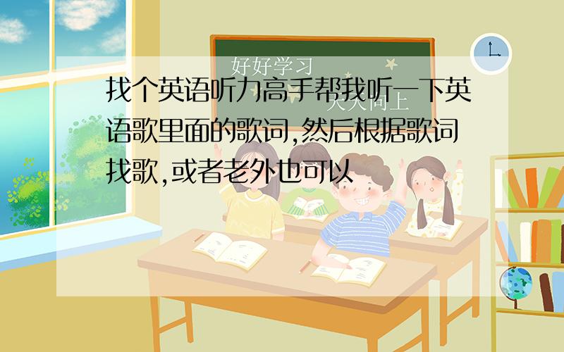 找个英语听力高手帮我听一下英语歌里面的歌词,然后根据歌词找歌,或者老外也可以