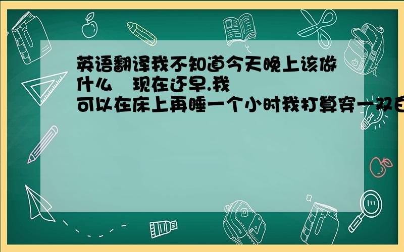 英语翻译我不知道今天晚上该做什么 现在还早.我可以在床上再睡一个小时我打算穿一双白色的鞋子参加表演 