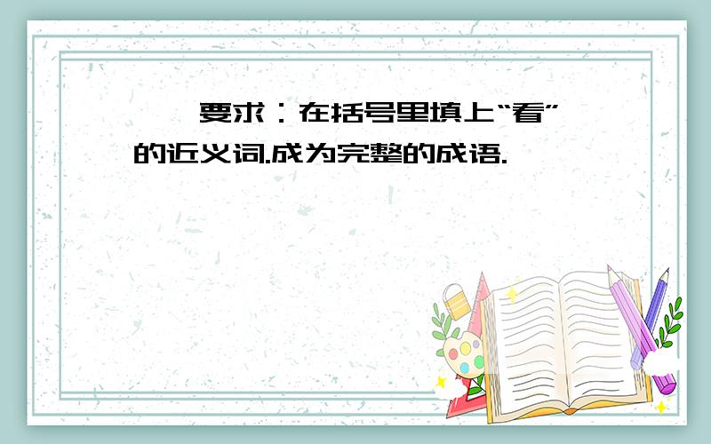 一、要求：在括号里填上“看”的近义词.成为完整的成语.