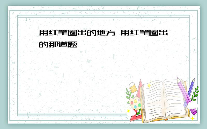 用红笔圈出的地方 用红笔圈出的那道题