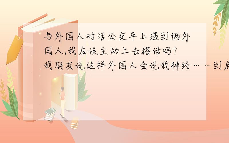 与外国人对话公交车上遇到俩外国人,我应该主动上去搭话吗?我朋友说这样外国人会说我神经……到底该怎么样呢