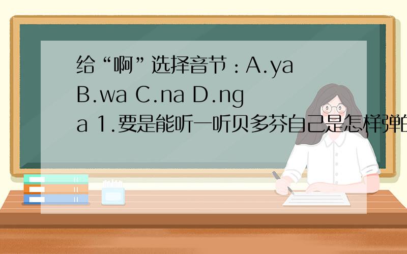 给“啊”选择音节：A.ya B.wa C.na D.nga 1.要是能听一听贝多芬自己是怎样弹的,那有多好啊（）!