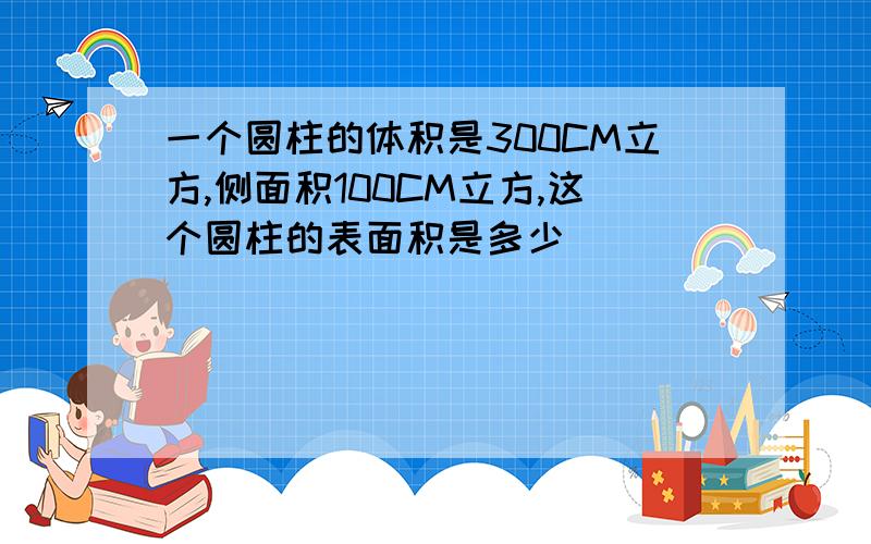 一个圆柱的体积是300CM立方,侧面积100CM立方,这个圆柱的表面积是多少