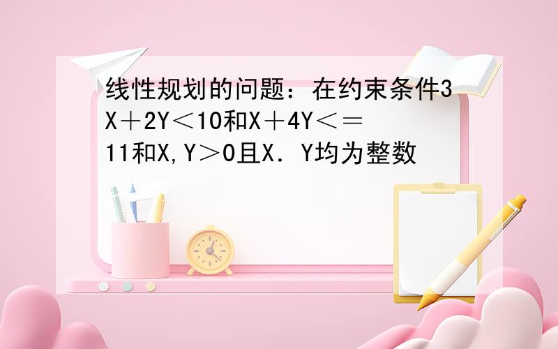 线性规划的问题：在约束条件3X＋2Y＜10和X＋4Y＜＝11和X,Y＞0且X．Y均为整数