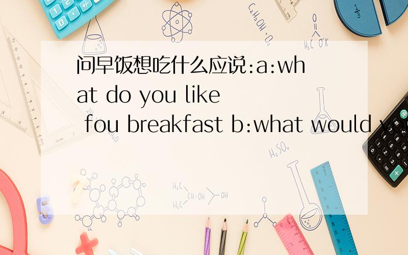 问早饭想吃什么应说:a:what do you like fou breakfast b:what would you