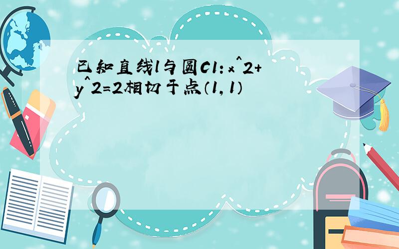 已知直线l与圆C1：x^2+y^2=2相切于点（1,1）