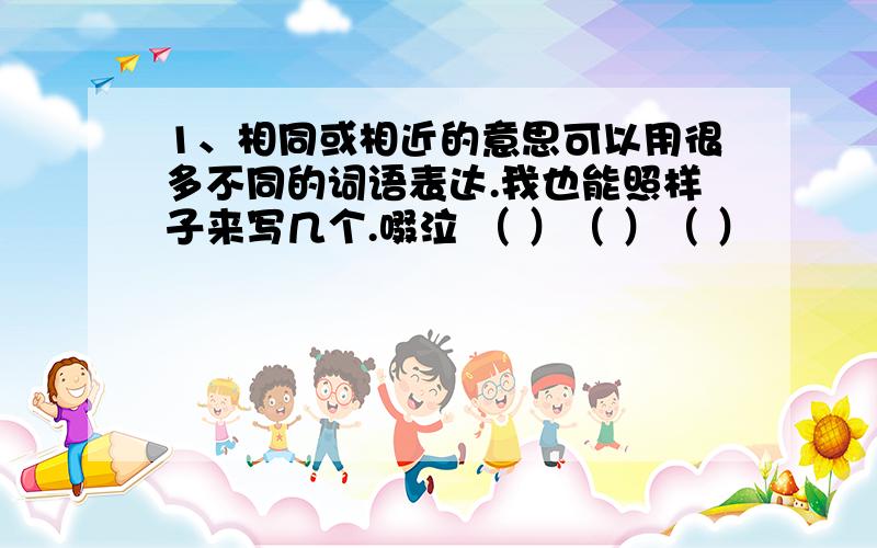 1、相同或相近的意思可以用很多不同的词语表达.我也能照样子来写几个.啜泣 （ ）（ ）（ ）