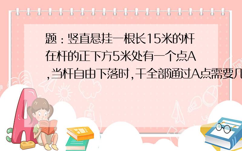 题：竖直悬挂一根长15米的杆在杆的正下方5米处有一个点A,当杆自由下落时,干全部通过A点需要几秒