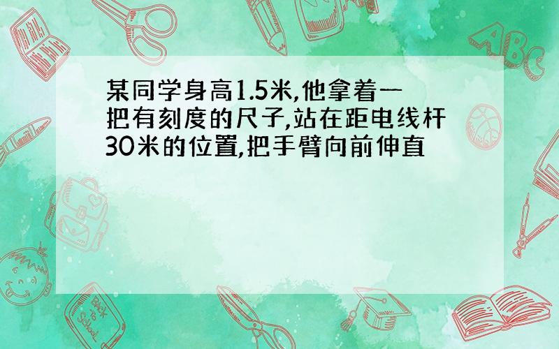 某同学身高1.5米,他拿着一把有刻度的尺子,站在距电线杆30米的位置,把手臂向前伸直