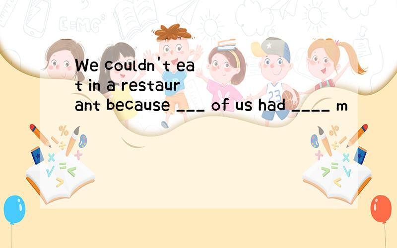 We couldn't eat in a restaurant because ___ of us had ____ m