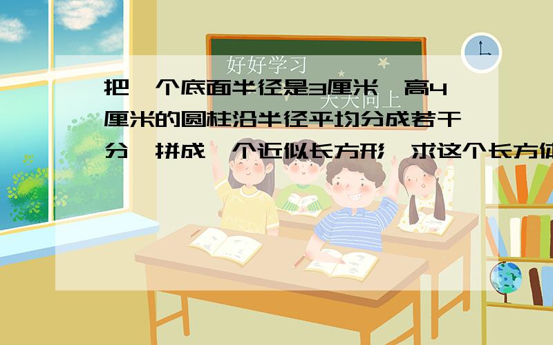 把一个底面半径是3厘米,高4厘米的圆柱沿半径平均分成若干分,拼成一个近似长方形,求这个长方体的表面积