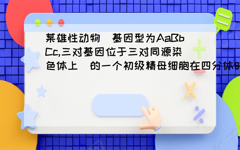 某雄性动物（基因型为AaBbCc,三对基因位于三对同源染色体上）的一个初级精母细胞在四分体时期,一对同源染色体的非姐妹染