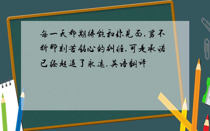 每一天都期待能和你见面,剪不断那刻苦铭心的纠缠,可是承诺已经超过了永远.英语翻译