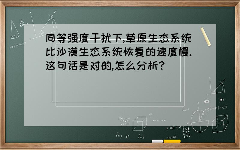 同等强度干扰下,草原生态系统比沙漠生态系统恢复的速度慢.这句话是对的,怎么分析?