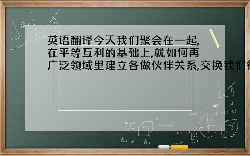 英语翻译今天我们聚会在一起,在平等互利的基础上,就如何再广泛领域里建立各做伙伴关系,交换我们彼此的看法.这是一次具有历史