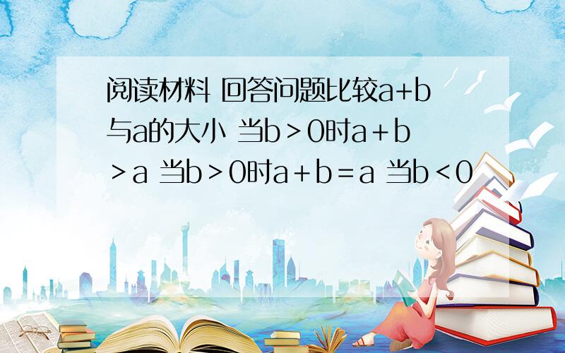 阅读材料 回答问题比较a+b与a的大小 当b＞0时a＋b＞a 当b＞0时a＋b＝a 当b＜0