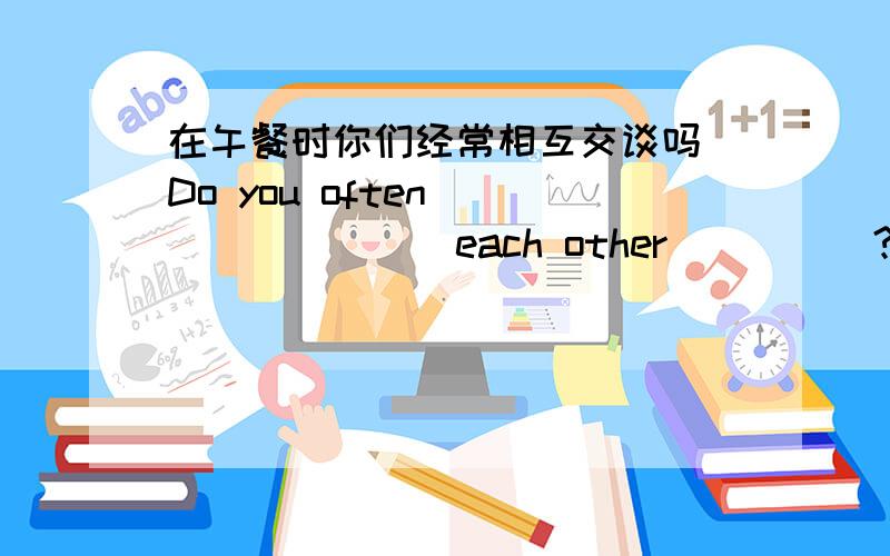 在午餐时你们经常相互交谈吗 Do you often ________each other_____?