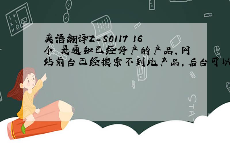 英语翻译Z-S0117 16个 是通知已经停产的产品,网站前台已经搜索不到此产品,后台可以搜索到,但库存显示为0.请问用