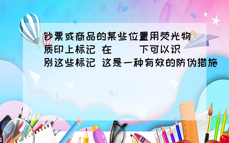 钞票或商品的某些位置用荧光物质印上标记 在（ ）下可以识别这些标记 这是一种有效的防伪措施